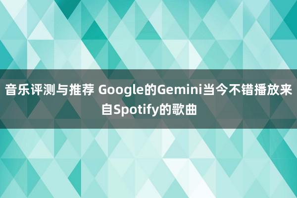 音乐评测与推荐 Google的Gemini当今不错播放来自Spotify的歌曲