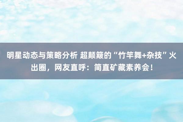 明星动态与策略分析 超颠簸的“竹竿舞+杂技”火出圈，网友直呼：简直矿藏素养会！