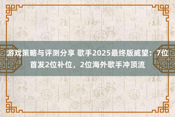 游戏策略与评测分享 歌手2025最终版威望：7位首发2位补位，2位海外歌手冲顶流