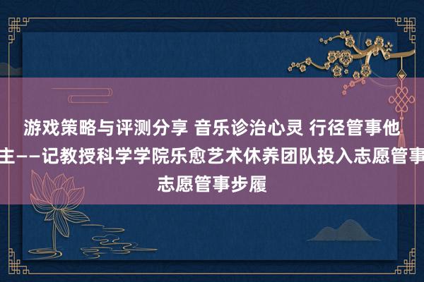 游戏策略与评测分享 音乐诊治心灵 行径管事他东谈主——记教授科学学院乐愈艺术休养团队投入志愿管事步履