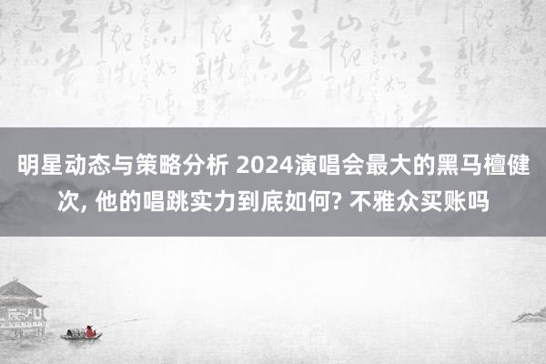 明星动态与策略分析 2024演唱会最大的黑马檀健次, 他的唱跳实力到底如何? 不雅众买账吗