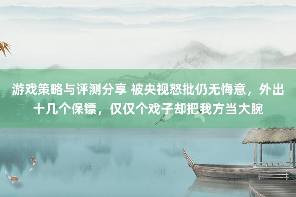 游戏策略与评测分享 被央视怒批仍无悔意，外出十几个保镖，仅仅个戏子却把我方当大腕