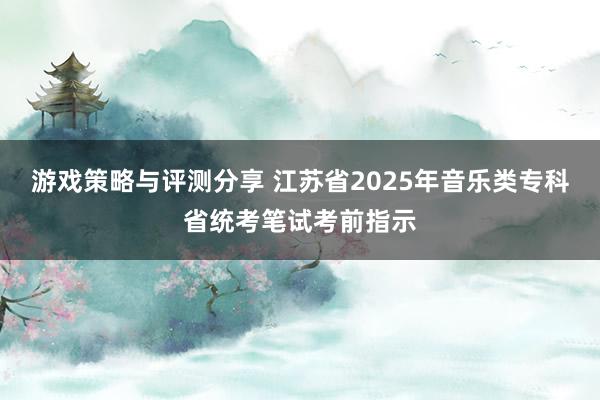 游戏策略与评测分享 江苏省2025年音乐类专科省统考笔试考前指示