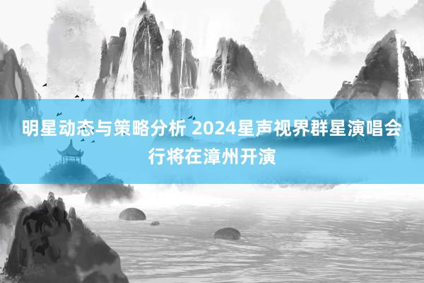 明星动态与策略分析 2024星声视界群星演唱会行将在漳州开演