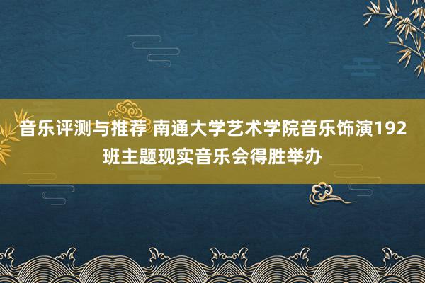 音乐评测与推荐 南通大学艺术学院音乐饰演192班主题现实音乐会得胜举办