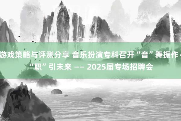 游戏策略与评测分享 音乐扮演专科召开“音”舞振作∙“职”引未来 —— 2025届专场招聘会