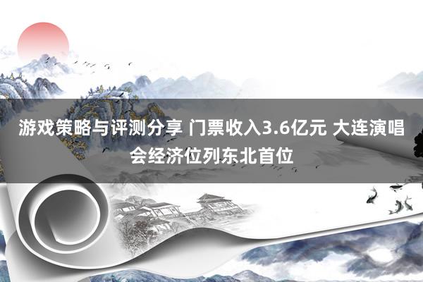 游戏策略与评测分享 门票收入3.6亿元 大连演唱会经济位列东北首位